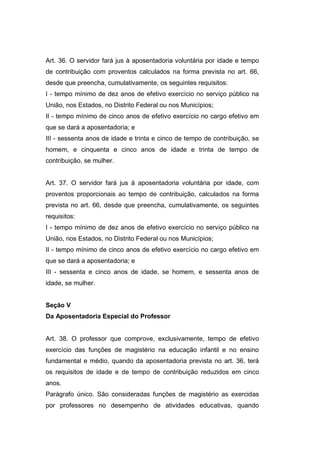 Art. 36. O servidor fará jus à aposentadoria voluntária por idade e tempo
de contribuição com proventos calculados na forma prevista no art. 66,
desde que preencha, cumulativamente, os seguintes requisitos:
I - tempo mínimo de dez anos de efetivo exercício no serviço público na
União, nos Estados, no Distrito Federal ou nos Municípios;
II - tempo mínimo de cinco anos de efetivo exercício no cargo efetivo em
que se dará a aposentadoria; e
III - sessenta anos de idade e trinta e cinco de tempo de contribuição, se
homem, e cinquenta e cinco anos de idade e trinta de tempo de
contribuição, se mulher.
Art. 37. O servidor fará jus à aposentadoria voluntária por idade, com
proventos proporcionais ao tempo de contribuição, calculados na forma
prevista no art. 66, desde que preencha, cumulativamente, os seguintes
requisitos:
I - tempo mínimo de dez anos de efetivo exercício no serviço público na
União, nos Estados, no Distrito Federal ou nos Municípios;
II - tempo mínimo de cinco anos de efetivo exercício no cargo efetivo em
que se dará a aposentadoria; e
III - sessenta e cinco anos de idade, se homem, e sessenta anos de
idade, se mulher.
Seção V
Da Aposentadoria Especial do Professor
Art. 38. O professor que comprove, exclusivamente, tempo de efetivo
exercício das funções de magistério na educação infantil e no ensino
fundamental e médio, quando da aposentadoria prevista no art. 36, terá
os requisitos de idade e de tempo de contribuição reduzidos em cinco
anos.
Parágrafo único. São consideradas funções de magistério as exercidas
por professores no desempenho de atividades educativas, quando
 