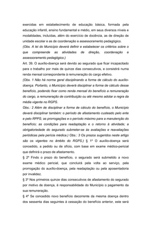 exercidas em estabelecimento de educação básica, formada pela
educação infantil, ensino fundamental e médio, em seus diversos níveis e
modalidades, incluídas, além do exercício de docência, as de direção de
unidade escolar e as de coordenação e assessoramento pedagógico.
(Obs. A lei do Município deverá definir e estabelecer os critérios sobre o
que compreende as atividades de direção, coordenação e
assessoramento pedagógico.)
Art. 39. O auxílio-doença será devido ao segurado que ficar incapacitado
para o trabalho por mais de quinze dias consecutivos, e consistirá numa
renda mensal correspondente à remuneração do cargo efetivo.
(Obs. 1 Não há norma geral disciplinando a forma de cálculo do auxílio-
doença. Portanto, o Município deverá disciplinar a forma de cálculo desse
benefício, podendo fixar como renda mensal do benefício a remuneração
do cargo, a remuneração de contribuição ou até mesmo adotar a regra da
média vigente no RGPS.
Obs.: 2 Além de disciplinar a forma de cálculo do benefício, o Município
deverá disciplinar também: o período de afastamento custeado pelo ente
e pelo RPPS; as prorrogações e o período máximo para a manutenção do
benefício; as condições para readaptação e o retorno à atividade; a
obrigatoriedade do segurado submeter-se às avaliações e reavaliações
periódicas pela perícia médica.) Obs.: 3 Os prazos sugeridos neste artigo
são os vigentes no âmbito do RGPS.) § 1º O auxílio-doença será
concedido, a pedido ou de ofício, com base em exame médico-pericial
que definirá o prazo de afastamento.
§ 2º Findo o prazo do benefício, o segurado será submetido a novo
exame médico pericial, que concluirá pela volta ao serviço, pela
prorrogação do auxílio-doença, pela readaptação ou pela aposentadoria
por invalidez.
§ 3º Nos primeiros quinze dias consecutivos de afastamento do segurado
por motivo de doença, é responsabilidade do Município o pagamento da
sua remuneração.
§ 4º Se concedido novo benefício decorrente da mesma doença dentro
dos sessenta dias seguintes à cessação do benefício anterior, este será
 