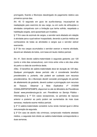 prorrogado, ficando o Município desobrigado do pagamento relativo aos
primeiros quinze dias.
Art. 40. O segurado em gozo de auxílio-doença, insusceptível de
readaptação para exercício do seu cargo, ou em outro de atribuições e
atividades compatíveis com a limitação que tenha sofrido, respeitada a
habilitação exigida, será aposentado por invalidez.
§ 1º Em caso de acúmulo de cargos, o servidor será afastado em relação
à atividade para a qual estiver incapacitado, devendo a perícia médica ser
conhecedora de todas as atividades e cargos que o servidor estiver
exercendo.
§ 2º Se nos cargos acumulados o servidor exercer a mesma atividade,
deverá ser afastado de todos, com base em laudo médico pericial.
Art. 41. Será devido salário-maternidade à segurada gestante, por 120
(cento e vinte dias consecutivos), com início entre vinte e oito dias antes
do parto e a data de ocorrência deste.
(Obs.: O benefício de salário-maternidade deve ter duração de 120 dias.
Qualquer prorrogação desse período não é considerada benefício
previdenciário e, portanto, não poderá ser custeada com recursos
previdenciários. Se o Município decidir conceder prorrogação do período
de afastamento da gestante, deverá custear a prorrogação com recursos
do Tesouro. Observar a Nota Explicativa nº 01/2008
CGNAL/DRPSP/SPS/MPS, disponível no site do Ministério da Previdência
Social: www.previdencia.gov.br, em: Previdência no Serviço Público -
Informações.) § 1º Em casos excepcionais, os períodos de repouso
anterior e posterior ao parto podem ser aumentados de mais duas
semanas, mediante exame médico pericial.
§ 2º O salário-maternidade consistirá numa renda mensal igual à última
remuneração da segurada.
§ 3º Em caso de aborto não criminoso, comprovado mediante atestado
médico, a segurada terá direito ao salário-maternidade correspondente a
duas semanas.
 