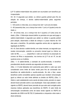§ 4º O salário-maternidade não poderá ser acumulado com benefício por
incapacidade.
Art. 42. À segurada que adotar, ou obtiver guarda judicial para fins de
adoção de criança, é devido salário-maternidade pelos seguintes
períodos:
I - 120 (cento e vinte) dias, se a criança tiver até 1 (um) ano de idade;
II - 60 (sessenta) dias, se a criança tiver entre 1 (um) e 4 (quatro) anos de
idade; e
III - 30 (trinta) dias, se a criança tiver de 4 (quatro) a 8 (oito) anos de
idade.) (Obs.: O Município deverá definir os períodos em que será pago o
salário-maternidade à segurada que adotar ou obtiver a guarda judicial
para adoção, observados a idade da criança e o prazo máximo de 120
dias para o benefício. Os períodos sugeridos acima são os vigentes na
legislação do RGPS.)
Art. 43. Será devido o salário-família, em cotas mensais, ao segurado que
receba remuneração, subsídio ou provento mensal igual ou inferior ao
valor de R$................... (especificar o valor por extenso) na proporção do
número de filhos e equiparados, nos termos do § 3º do art. 8º, de até
quatorze anos ou inválidos.
(Obs.: 1. O salário-família, a exemplo do auxílio-reclusão, é benefício
previdenciário devido somente aos segurados de baixa renda.
(Obs.: 2. O ente federativo tem autonomia para definir o valor que será
considerado como limite de baixa renda para fins de concessão dos
benefícios de salário-família e auxílio-reclusão. Se não o fizer, esses
benefícios serão concedidos apenas aqueles que recebam remuneração
igual ou inferior ao valor limite definido no âmbito do RGPS.) (Obs.: 3.
Sobre o valor estabelecido como sendo de baixa renda, previsto no caput,
deverá haver previsão sobre a sua atualização. Caso seja adotado o valor
vigente no RGPS, deverá haver previsão de que este será corrigido pelos
mesmos índices aplicados aos benefícios do RGPS. O valor limite da
remuneração considerada como de baixa renda vigente no RGPS em
dezembro de 2009 é de R$ 752,12 (setecentos e cinquenta e dois reais e
doze centavos).
 