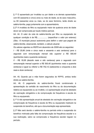 § 1º O aposentado por invalidez ou por idade e os demais aposentados
com 65 (sessenta e cinco) anos ou mais de idade, se do sexo masculino,
ou 60 (sessenta) anos ou mais, se do sexo feminino, terão direito ao
salário-família, pago juntamente com a aposentadoria.
§ 2º A invalidez do filho ou equiparado maior de quatorze anos de idade
dever ser comprovada por laudo médico pericial.
Art. 44. O valor da cota do salário-família por filho ou equiparado de
qualquer condição é de R$................... (especificar o valor por extenso)
(Obs.: O município possui autonomia para definir o valor que pagará de
salário-família, observando, também, o cálculo atuarial.
Os valores vigentes no RGPS em dezembro de /2009 são os seguintes:
I - R$ 25,66 (vinte e cinco reais e sessenta e seis centavos) para o
segurado com remuneração mensal não superior a R$ 500,40
(quinhentos reais e quarenta centavos);
II - R$ 18,08 (dezoito reais e oito centavos) para o segurado com
remuneração mensal superior a R$ 500,40 (quinhentos reais e quarenta
centavos) e igual ou inferior a R$ 752,12 (setecentos e cinquenta e dois
reais e doze centavos)
Art. 45. Quando pai e mãe forem segurados do RPPS, ambos terão
direito ao salário-família.
Art. 46. O pagamento do salário-família ficará condicionado à
apresentação da certidão de nascimento do filho ou da documentação
relativa ao equiparado ou ao inválido, e à apresentação anual de atestado
de vacinação obrigatória e de comprovação de frequência à escola do
filho ou equiparado.
§ 1º A não apresentação anual de atestado de vacinação obrigatória e de
comprovação de frequência à escola do filho ou equiparado implicará na
suspensão do benefício, até que a documentação seja apresentada.
§ 2º Não será devido o salário-família no período entre a suspensão do
benefício motivada pela falta de comprovação da frequência escolar e a
sua reativação, salvo se comprovada a frequência escolar regular no
período.
 