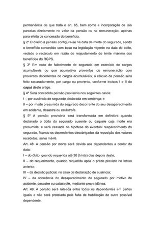 permanência de que trata o art. 65, bem como a incorporação de tais
parcelas diretamente no valor da pensão ou na remuneração, apenas
para efeito de concessão do benefício.
§ 2º O direito à pensão configura-se na data da morte do segurado, sendo
o benefício concedido com base na legislação vigente na data do óbito,
vedado o recálculo em razão do reajustamento do limite máximo dos
benefícios do RGPS.
§ 3º Em caso de falecimento de segurado em exercício de cargos
acumuláveis ou que acumulava proventos ou remuneração com
proventos decorrentes de cargos acumuláveis, o cálculo da pensão será
feito separadamente, por cargo ou provento, conforme incisos I e II do
caput deste artigo.
§ 4º Será concedida pensão provisória nos seguintes casos:
I – por ausência de segurado declarada em sentença; e
II – por morte presumida do segurado decorrente do seu desaparecimento
em acidente, desastre ou catástrofe.
§ 5º A pensão provisória será transformada em definitiva quando
declarado o óbito do segurado ausente ou daquele cuja morte era
presumida, e será cessada na hipótese do eventual reaparecimento do
segurado, ficando os dependentes desobrigados da reposição dos valores
recebidos, salvo má-fé.
Art. 48. A pensão por morte será devida aos dependentes a contar da
data:
I – do óbito, quando requerida até 30 (trinta) dias depois deste;
II – do requerimento, quando requerida após o prazo previsto no inciso
anterior;
III – da decisão judicial, no caso de declaração de ausência;
IV – da ocorrência do desaparecimento do segurado por motivo de
acidente, desastre ou catástrofe, mediante prova idônea.
Art. 49. A pensão será rateada entre todos os dependentes em partes
iguais e não será protelada pela falta de habilitação de outro possível
dependente.
 