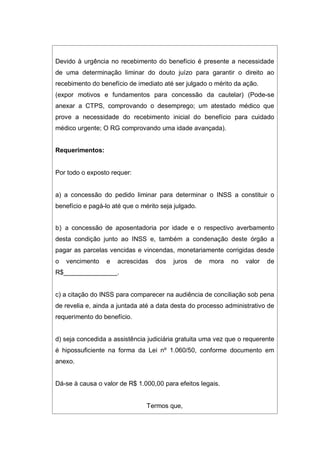 Devido à urgência no recebimento do benefício é presente a necessidade
de uma determinação liminar do douto juízo para garantir o direito ao
recebimento do benefício de imediato até ser julgado o mérito da ação.
(expor motivos e fundamentos para concessão da cautelar) (Pode-se
anexar a CTPS, comprovando o desemprego; um atestado médico que
prove a necessidade do recebimento inicial do benefício para cuidado
médico urgente; O RG comprovando uma idade avançada).
Requerimentos:
Por todo o exposto requer:
a) a concessão do pedido liminar para determinar o INSS a constituir o
benefício e pagá-lo até que o mérito seja julgado.
b) a concessão de aposentadoria por idade e o respectivo averbamento
desta condição junto ao INSS e, também a condenação deste órgão a
pagar as parcelas vencidas e vincendas, monetariamente corrigidas desde
o vencimento e acrescidas dos juros de mora no valor de
R$_______________.
c) a citação do INSS para comparecer na audiência de conciliação sob pena
de revelia e, ainda a juntada até a data desta do processo administrativo de
requerimento do benefício.
d) seja concedida a assistência judiciária gratuita uma vez que o requerente
é hipossuficiente na forma da Lei nº 1.060/50, conforme documento em
anexo.
Dá-se à causa o valor de R$ 1.000,00 para efeitos legais.
Termos que,
 