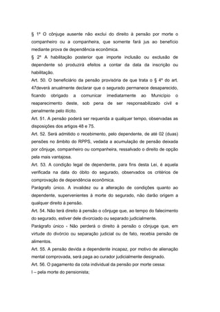§ 1º O cônjuge ausente não exclui do direito à pensão por morte o
companheiro ou a companheira, que somente fará jus ao benefício
mediante prova de dependência econômica.
§ 2º A habilitação posterior que importe inclusão ou exclusão de
dependente só produzirá efeitos a contar da data da inscrição ou
habilitação.
Art. 50. O beneficiário da pensão provisória de que trata o § 4º do art.
47deverá anualmente declarar que o segurado permanece desaparecido,
ficando obrigado a comunicar imediatamente ao Município o
reaparecimento deste, sob pena de ser responsabilizado civil e
penalmente pelo ilícito.
Art. 51. A pensão poderá ser requerida a qualquer tempo, observadas as
disposições dos artigos 48 e 75.
Art. 52. Será admitido o recebimento, pelo dependente, de até 02 (duas)
pensões no âmbito do RPPS, vedada a acumulação de pensão deixada
por cônjuge, companheiro ou companheira, ressalvado o direito de opção
pela mais vantajosa.
Art. 53. A condição legal de dependente, para fins desta Lei, é aquela
verificada na data do óbito do segurado, observados os critérios de
comprovação de dependência econômica.
Parágrafo único. A invalidez ou a alteração de condições quanto ao
dependente, supervenientes à morte do segurado, não darão origem a
qualquer direito à pensão.
Art. 54. Não terá direito à pensão o cônjuge que, ao tempo do falecimento
do segurado, estiver dele divorciado ou separado judicialmente.
Parágrafo único - Não perderá o direito à pensão o cônjuge que, em
virtude do divórcio ou separação judicial ou de fato, recebia pensão de
alimentos.
Art. 55. A pensão devida a dependente incapaz, por motivo de alienação
mental comprovada, será paga ao curador judicialmente designado.
Art. 56. O pagamento da cota individual da pensão por morte cessa:
I – pela morte do pensionista;
 