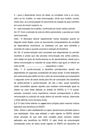 II – para o dependente menor de idade, ao completar vinte e um anos,
salvo se for inválido, ou pela emancipação, ainda que inválido, exceto,
neste caso, se a emancipação for decorrente de colação de grau científico
em curso de ensino superior; ou
III – pela cessação da invalidez, confirmada por laudo médico pericial.
Art. 57. Com a extinção da cota do último pensionista, a pensão por morte
será encerrada.
(Obs.: O Município deverá regulamentar outras situações quanto ao
disposto nesta Seção, como os documentos comprobatórios da condição
de dependência econômica, as hipóteses em que será admitida a
reversão de cotas e quando ocorrerá a extinção do benefício)
Art. 58. O auxílio-reclusão será concedido aos dependentes do servidor
recolhido à prisão que não perceba remuneração dos cofres públicos,
nem esteja em gozo de auxílio-doença ou de aposentadoria, desde que a
última remuneração ou subsídio do cargo efetivo seja igual ou inferior ao
valor de R$....................................... (especificar o valor).
(Obs. 1: O auxílio-reclusão é benefício previdenciário devido aos
dependentes do segurado considerado de baixa renda. O ente federativo
tem autonomia para definir em lei o valor da remuneração que enquadrará
o segurado como de baixa renda para fins de concessão dos benefícios
de salário-família e auxílio-reclusão. Se não o fizer, esses benefícios
serão concedidos apenas aqueles que recebam remuneração igual ou
inferior ao valor limite definido no âmbito do RGPS.) § 1º O auxílio-
reclusão consistirá numa importância mensal correspondente à última
remuneração ou subsídio do cargo efetivo do servidor recluso, observado
o limite definido como de baixa renda.
§ 2º O valor limite referido no caput será corrigido pelos mesmos índices
aplicados aos benefícios do RGPS.
(Obs.: Sobre o valor estabelecido no caput, deverá haver previsão sobre a
sua atualização. Caso seja adotado o valor vigente no RGPS, deverá
haver previsão de que este será corrigido pelos mesmos índices
aplicados aos benefícios do RGPS. O valor limite da remuneração
considerada como de baixa renda vigente no RGPS em dezembro de
 