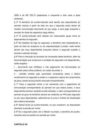 2009 é de R$ 752,12 (setecentos e cinquenta e dois reais e doze
centavos).
§ 3º O benefício de auxílio-reclusão será devido aos dependentes do
servidor recluso a partir da data em que o segurado preso deixar de
receber remuneração decorrente do seu cargo, e será pago enquanto o
servidor for titular do respectivo cargo efetivo.
§ 4º O auxílio-reclusão será rateado em cotas-partes iguais entre os
dependentes do segurado.
§ 5º Na hipótese de fuga do segurado, o benefício será restabelecido a
partir da data da recaptura ou da reapresentação à prisão, nada sendo
devido aos seus dependentes enquanto estiver o segurado evadido e
durante o período da fuga.
§ 6º Para a instrução do processo de concessão deste benefício, além da
documentação que comprovar a condição de segurado e de dependentes,
serão exigidos:
I - documento que certifique o não pagamento da remuneração ao
segurado pelos cofres públicos, em razão da prisão; e
II - certidão emitida pela autoridade competente sobre o efetivo
recolhimento do segurado à prisão e o respectivo regime de cumprimento
da pena, sendo tal documento renovado trimestralmente.
§ 7º Caso o segurado venha a ser ressarcido com o pagamento da
remuneração correspondente ao período em que esteve preso, e seus
dependentes tenham recebido auxílio-reclusão, o valor correspondente ao
período de gozo do benefício deverá ser restituído ao FPS pelo segurado
ou por seus dependentes, aplicando-se os juros e índices de atualização
até a efetiva devolução.
§ 8º Aplicar-se-ão ao auxílio-reclusão, no que couberem, as disposições
atinentes à pensão por morte.
§ 9º Se o segurado preso vier a falecer na prisão, o benefício de auxílio-
reclusão será convertido em pensão por morte.
CAPÍTULO VII
 