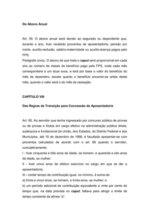 Do Abono Anual
Art. 59. O abono anual será devido ao segurado ou dependente que,
durante o ano, tiver recebido proventos de aposentadoria, pensão por
morte, auxílio-reclusão, salário-maternidade ou auxílio-doença pagos pelo
FPS.
Parágrafo único. O abono de que trata o caput será proporcional em cada
ano ao número de meses de benefício pago pelo FPS, onde cada mês
corresponderá a um doze avos, e terá por base o valor do benefício do
mês de dezembro, exceto quanto o benefício encerrar-se antes deste
mês, quando o valor será o do mês da cessação.
CAPÍTULO VIII
Das Regras de Transição para Concessão de Aposentadoria
Art. 60. Ao servidor que tenha ingressado por concurso público de provas
ou de provas e títulos em cargo efetivo na administração pública direta,
autárquica e fundacional da União, dos Estados, do Distrito Federal e dos
Municípios, até 16 de dezembro de 1998, é facultado aposentar-se com
proventos calculados de acordo com o art. 66 quando o servidor,
cumulativamente:
I - tiver cinquenta e três anos de idade, se homem, e quarenta e oito anos
de idade, se mulher;
II - tiver cinco anos de efetivo exercício no cargo em que se der a
aposentadoria;
III - contar tempo de contribuição igual, no mínimo, à soma de:
a) trinta e cinco anos, se homem, e trinta anos, se mulher; e
b) um período adicional de contribuição equivalente a vinte por cento do
tempo que, na data prevista no caput, faltava para atingir o limite de
tempo constante da alínea “a”.
 