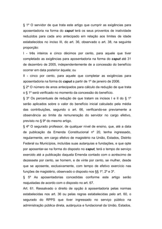 § 1º O servidor de que trata este artigo que cumprir as exigências para
aposentadoria na forma do caput terá os seus proventos de inatividade
reduzidos para cada ano antecipado em relação aos limites de idade
estabelecidos no inciso III, do art. 36, observado o art. 38, na seguinte
proporção:
I - três inteiros e cinco décimos por cento, para aquele que tiver
completado as exigências para aposentadoria na forma do caput até 31
de dezembro de 2005, independentemente de a concessão do benefício
ocorrer em data posterior àquela; ou
II - cinco por cento, para aquele que completar as exigências para
aposentadoria na forma do caput a partir de 1º de janeiro de 2006.
§ 2º O número de anos antecipados para cálculo da redução de que trata
o § 1º será verificado no momento da concessão do benefício.
§ 3º Os percentuais de redução de que tratam os incisos I e II do § 1º
serão aplicados sobre o valor do benefício inicial calculado pela média
das contribuições, segundo o art. 66, verificando-se previamente a
observância ao limite da remuneração do servidor no cargo efetivo,
previsto no § 9º do mesmo artigo.
§ 4º O segurado professor, de qualquer nível de ensino, que, até a data
de publicação da Emenda Constitucional nº 20, tenha ingressado,
regularmente, em cargo efetivo de magistério na União, Estados, Distrito
Federal ou Municípios, incluídas suas autarquias e fundações, e que opte
por aposentar-se na forma do disposto no caput, terá o tempo de serviço
exercido até a publicação daquela Emenda contado com o acréscimo de
dezessete por cento, se homem, e de vinte por cento, se mulher, desde
que se aposente, exclusivamente, com tempo de efetivo exercício nas
funções de magistério, observado o disposto nos §§ 1º, 2º e 3º.
§ 5º As aposentadorias concedidas conforme este artigo serão
reajustadas de acordo com o disposto no art. 67.
Art. 61. Ressalvado o direito de opção à aposentadoria pelas normas
estabelecidas nos art. 36 ou pelas regras estabelecidas pelo art. 60, o
segurado do RPPS que tiver ingressado no serviço público na
administração pública direta, autárquica e fundacional da União, Estados,
 