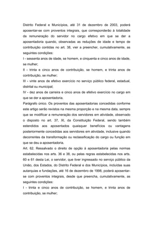 Distrito Federal e Municípios, até 31 de dezembro de 2003, poderá
aposentar-se com proventos integrais, que corresponderão à totalidade
da remuneração do servidor no cargo efetivo em que se der a
aposentadoria quando, observadas as reduções de idade e tempo de
contribuição contidas no art. 38, vier a preencher, cumulativamente, as
seguintes condições:
I - sessenta anos de idade, se homem, e cinquenta e cinco anos de idade,
se mulher;
II - trinta e cinco anos de contribuição, se homem, e trinta anos de
contribuição, se mulher;
III - vinte anos de efetivo exercício no serviço público federal, estadual,
distrital ou municipal;
IV - dez anos de carreira e cinco anos de efetivo exercício no cargo em
que se der a aposentadoria.
Parágrafo único. Os proventos das aposentadorias concedidas conforme
este artigo serão revistos na mesma proporção e na mesma data, sempre
que se modificar a remuneração dos servidores em atividade, observado
o disposto no art. 37, XI, da Constituição Federal, sendo também
estendidos aos aposentados quaisquer benefícios ou vantagens
posteriormente concedidas aos servidores em atividade, inclusive quando
decorrentes da transformação ou reclassificação do cargo ou função em
que se deu a aposentadoria.
Art. 62. Ressalvado o direito de opção à aposentadoria pelas normas
estabelecidas nos arts. 36 e 38, ou pelas regras estabelecidas nos arts.
60 e 61 desta Lei, o servidor, que tiver ingressado no serviço público da
União, dos Estados, do Distrito Federal e dos Municípios, incluídas suas
autarquias e fundações, até 16 de dezembro de 1998, poderá aposentar-
se com proventos integrais, desde que preencha, cumulativamente, as
seguintes condições:
I - trinta e cinco anos de contribuição, se homem, e trinta anos de
contribuição, se mulher;
 