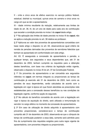 II - vinte e cinco anos de efetivo exercício no serviço público federal,
estadual, distrital ou municipal, quinze anos de carreira e cinco anos no
cargo em que se der a aposentadoria;
III - idade mínima resultante da redução, relativamente aos limites de
idade do art. 36, III, de um ano de idade para cada ano de contribuição
que exceder a condição prevista no inciso I do caput deste artigo.
§ 1º Na aplicação dos limites de idade previsto no inciso III do caput, não
se aplica a redução prevista no art. 38 relativa ao professor.
§ 2º Aplica-se ao valor dos proventos de aposentadorias concedidas com
base neste artigo o disposto no art. 64, observando-se igual critério de
revisão às pensões derivadas dos proventos de servidores falecidos que
tenham se aposentado em conformidade com este artigo.
Art. 63. É assegurada a concessão de aposentadoria e pensão, a
qualquer tempo, aos segurados e seus dependentes que, até 31 de
dezembro de 2003, tenham cumprido os requisitos para a obtenção
destes benefícios, com base nos critérios da legislação então vigente,
observado o disposto no inciso XI do art. 37 da Constituição Federal.
§ 1º Os proventos da aposentadoria a ser concedida aos segurados
referidos no caput, em termos integrais ou proporcionais ao tempo de
contribuição já exercido até 31 de dezembro de 2003, bem como as
pensões de seus dependentes, serão calculados de acordo com a
legislação em vigor à época em que foram atendidas as prescrições nela
estabelecidas para a concessão desses benefícios ou nas condições da
legislação vigente, conforme opção do segurado.
§ 2º No cálculo do benefício concedido de acordo com a legislação em
vigor à época da aquisição do direito, será utilizada a remuneração do
servidor no cargo efetivo no momento da concessão da aposentadoria.
§ 3º Em caso de utilização de direito adquirido à aposentadoria com
proventos proporcionais, considerar-se-á o tempo de contribuição
cumprido até 31 de dezembro de 2003, observando-se que o cômputo de
tempo de contribuição posterior a essa data, somente será admitido para
fins de cumprimento dos requisitos exigidos para outra regra vigente de
aposentadoria, com proventos integrais ou proporcionais.
 