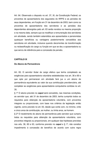 Art. 64. Observado o disposto no art. 37, XI, da Constituição Federal, os
proventos de aposentadoria dos segurados do RPPS e as pensões de
seus dependentes, em fruição em 31 de dezembro de 2003, bem como os
proventos de aposentadoria dos servidores e as pensões dos
dependentes abrangidos pelo art. 63 serão revistos na mesma proporção
e na mesma data, sempre que se modificar a remuneração dos servidores
em atividade, sendo também estendidos aos aposentados e pensionistas
quaisquer benefícios ou vantagens posteriormente concedidos aos
servidores em atividade, inclusive quando decorrentes da transformação
ou reclassificação do cargo ou função em que se deu a aposentadoria ou
que serviu de referência para a concessão da pensão.
CAPÍTULO IX
Do Abono de Permanência
Art. 65. O servidor titular de cargo efetivo que tenha completado as
exigências para aposentadoria voluntária estabelecidas nos art. 36 e 60 e
que opte por permanecer em atividade fará jus a um abono de
permanência equivalente ao valor da sua contribuição previdenciária, até
completar as exigências para aposentadoria compulsória contidas no art.
35.
§ 1º O abono previsto no caput será concedido, nas mesmas condições,
ao servidor que, até 31 de dezembro de 2003, tenha cumprido todos os
requisitos para obtenção da aposentadoria voluntária, com proventos
integrais ou proporcionais, com base nos critérios da legislação então
vigente, como previsto no art. 63, desde que conte com, no mínimo, vinte
e cinco anos de contribuição, se mulher, ou trinta anos, se homem.
§ 2º O recebimento do abono de permanência pelo servidor que cumpriu
todos os requisitos para obtenção da aposentadoria voluntária, com
proventos integrais ou proporcionais, em qualquer das hipóteses previstas
nos arts. 36, 60 e 63, conforme previsto no caput e § 1º, não constitui
impedimento à concessão de benefício de acordo com outra regra
 