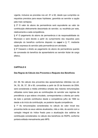 vigente, inclusive as previstas nos art. 61 e 62, desde que cumpridos os
requisitos previstos para essas hipóteses, garantida ao servidor a opção
pela mais vantajosa.
§ 3º O valor do abono de permanência será equivalente ao valor da
contribuição efetivamente descontada do servidor, ou recolhida por este,
relativamente a cada competência.
§ 4º O pagamento do abono de permanência é de responsabilidade do
Município e será devido a partir do cumprimento dos requisitos para
obtenção do benefício conforme disposto no caput e § 1º, mediante
opção expressa do servidor pela permanência em atividade.
§ 5º Cessará o direito ao pagamento do abono de permanência quando
da concessão do benefício de aposentadoria ao servidor titular de cargo
efetivo.
CAPÍTULO X
Das Regras de Cálculo dos Proventos e Reajuste dos Benefícios
Art. 66. No cálculo dos proventos das aposentadorias referidas nos art.
34, 35, 36, 37, 38 e 60, concedidas a partir de 20 de fevereiro de 2004,
será considerada a média aritmética simples das maiores remunerações
utilizadas como base para as contribuições do servidor aos regimes de
previdência a que esteve vinculado, correspondentes a oitenta por cento
de todo o período contributivo desde a competência julho de 1994 ou
desde a do início da contribuição, se posterior àquela competência.
§ 1º As remunerações consideradas no cálculo do valor inicial dos
proventos terão os seus valores atualizados, mês a mês, de acordo com a
variação integral do índice fixado para a atualização dos salários de
contribuição considerados no cálculo dos benefícios do RGPS, conforme
portaria editada mensalmente pelo MPS.
 