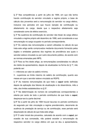 § 2º Nas competências a partir de julho de 1994, em que não tenha
havido contribuição do servidor vinculado a regime próprio, a base de
cálculo dos proventos será a remuneração do servidor no cargo efetivo,
inclusive nos períodos em que houve isenção de contribuição ou
afastamento do cargo, desde que o respectivo afastamento seja
considerado como de efetivo exercício.
§ 3º Na ausência de contribuição do servidor não titular de cargo efetivo
vinculado a regime próprio até dezembro de 1998, será considerada a sua
remuneração no cargo ocupado no período correspondente.
§ 4º Os valores das remunerações a serem utilizadas no cálculo de que
trata este artigo serão comprovados mediante documento fornecido pelos
órgãos e entidades gestoras dos regimes de previdência aos quais o
servidor esteve vinculado ou por outro documento público, de acordo com
as normas emanadas pelo MPS.
§ 5º Para os fins deste artigo, as remunerações consideradas no cálculo
da média da aposentadoria, depois de atualizadas na forma do § 1º, não
poderão ser:
I – inferiores ao valor do salário mínimo;
II - superiores ao limite máximo do salário de contribuição, quanto aos
meses em que o servidor esteve vinculado ao RGPS.
§ 6º As maiores remunerações de que trata o caput serão definidas
depois da aplicação dos fatores de atualização e da observância, mês a
mês, dos limites estabelecidos no § 5º.
§ 7º Na determinação do número de competências correspondentes a
oitenta por cento de todo o período contributivo de que trata o caput,
desprezar-se-á a parte decimal.
§ 8º Se a partir de julho de 1994 houver lacunas no período contributivo
do segurado por não vinculação a regime previdenciário, decorrente de
ausência de prestação de serviço ou de contribuição, esse período será
desprezado do cálculo de que trata este artigo.
§ 9º O valor inicial dos proventos, calculado de acordo com o caput, por
ocasião de sua concessão, não poderá exceder a remuneração do
respectivo servidor no cargo efetivo em que se deu a aposentadoria,
 