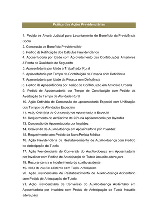 Prática das Ações Previdenciárias
1. Pedido de Alvará Judicial para Levantamento de Benefício da Previdência
Social
2. Concessão de Benefício Previdenciário
3. Pedido de Retificação dos Cálculos Previdenciários
4. Aposentadoria por Idade com Aproveitamento das Contribuições Anteriores
à Perda da Qualidade de Segurado
5. Aposentadoria por Idade a Trabalhador Rural
6. Aposentadoria por Tempo de Contribuição da Pessoa com Deficiência
7. Aposentadoria por Idade da Pessoa com Deficiência
8. Pedido de Aposentadoria por Tempo de Contribuição em Atividade Urbana
9. Pedido de Aposentadoria por Tempo de Contribuição com Pedido de
Averbação do Tempo de Atividade Rural
10. Ação Ordinária de Concessão de Aposentadoria Especial com Unificação
dos Tempos de Atividades Especiais
11. Ação Ordinária de Concessão de Aposentadoria Especial
12. Requerimento do Acréscimo de 25% na Aposentadoria por Invalidez
13. Concessão de Aposentadoria por Invalidez
14. Conversão de Auxílio-doença em Aposentadoria por Invalidez
15. Requerimento com Pedido de Nova Perícia Médica
16. Ação Previdenciária de Restabelecimento de Auxílio-doença com Pedido
de Antecipação de Tutela
17. Ação Previdenciária de Conversão do Auxílio-doença em Aposentadoria
por Invalidez com Pedido de Antecipação de Tutela Inaudita altera pars
18. Recurso contra o Indeferimento do Auxílio-acidente
19. Ação de Auxílio-acidente com Tutela Antecipada
20. Ação Previdenciária de Restabelecimento de Auxílio-doença Acidentário
com Pedido de Antecipação de Tutela
21. Ação Previdenciária de Conversão do Auxílio-doença Acidentário em
Aposentadoria por Invalidez com Pedido de Antecipação de Tutela Inaudita
altera pars
 