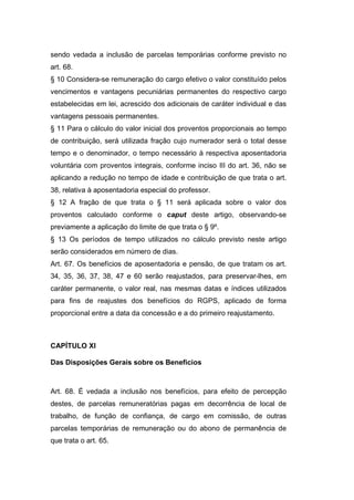 sendo vedada a inclusão de parcelas temporárias conforme previsto no
art. 68.
§ 10 Considera-se remuneração do cargo efetivo o valor constituído pelos
vencimentos e vantagens pecuniárias permanentes do respectivo cargo
estabelecidas em lei, acrescido dos adicionais de caráter individual e das
vantagens pessoais permanentes.
§ 11 Para o cálculo do valor inicial dos proventos proporcionais ao tempo
de contribuição, será utilizada fração cujo numerador será o total desse
tempo e o denominador, o tempo necessário à respectiva aposentadoria
voluntária com proventos integrais, conforme inciso III do art. 36, não se
aplicando a redução no tempo de idade e contribuição de que trata o art.
38, relativa à aposentadoria especial do professor.
§ 12 A fração de que trata o § 11 será aplicada sobre o valor dos
proventos calculado conforme o caput deste artigo, observando-se
previamente a aplicação do limite de que trata o § 9º.
§ 13 Os períodos de tempo utilizados no cálculo previsto neste artigo
serão considerados em número de dias.
Art. 67. Os benefícios de aposentadoria e pensão, de que tratam os art.
34, 35, 36, 37, 38, 47 e 60 serão reajustados, para preservar-lhes, em
caráter permanente, o valor real, nas mesmas datas e índices utilizados
para fins de reajustes dos benefícios do RGPS, aplicado de forma
proporcional entre a data da concessão e a do primeiro reajustamento.
CAPÍTULO XI
Das Disposições Gerais sobre os Benefícios
Art. 68. É vedada a inclusão nos benefícios, para efeito de percepção
destes, de parcelas remuneratórias pagas em decorrência de local de
trabalho, de função de confiança, de cargo em comissão, de outras
parcelas temporárias de remuneração ou do abono de permanência de
que trata o art. 65.
 