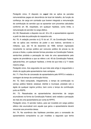 Parágrafo único. O disposto no caput não se aplica às parcelas
remuneratórias pagas em decorrência de local de trabalho, de função de
confiança, de cargo em comissão que tiverem integrado a remuneração
de contribuição do servidor que se aposentar com proventos calculados
conforme art. 66, respeitado, em qualquer hipótese, como limite, a
remuneração do servidor no cargo efetivo.
Art. 69. Ressalvado o disposto nos art. 34 e 35, a aposentadoria vigorará
a partir da data da publicação do respectivo ato.
Art. 70. A vedação prevista no § 10 do art. 37, da Constituição Federal,
não se aplica aos membros de poder e aos inativos, servidores e
militares, que, até 16 de dezembro de 1998, tenham ingressado
novamente no serviço público por concurso público de provas ou de
provas e títulos, e pelas demais formas previstas na Constituição Federal,
sendo-lhes proibida a percepção de mais de uma aposentadoria pelo
regime de previdência a que se refere o art. 40 da Constituição Federal,
aplicando-lhes, em qualquer hipótese, o limite de que trata o § 11 deste
mesmo artigo.
Parágrafo único. Aos segurados de que trata este artigo é resguardado o
direito de opção pela aposentadoria mais vantajosa.
Art. 71. Para fins de concessão de aposentadoria pelo RPPS é vedada a
contagem de tempo de contribuição fictício.
Art. 72. Será computado, integralmente, o tempo de contribuição no
serviço público federal, estadual, distrital e municipal, prestado sob a
égide de qualquer regime jurídico, bem como o tempo de contribuição
junto ao RGPS.
Art. 73. Ressalvadas as aposentadorias decorrentes de cargos
acumuláveis na forma da Constituição Federal, será vedada a percepção
de mais de uma aposentadoria por conta do RPPS.
Parágrafo único. O servidor inativo, para ser investido em cargo público
efetivo não acumulável com aquele que gerou a aposentadoria deverá
renunciar aos proventos dessa.
Art. 74. Na ocorrência das hipóteses previstas para a concessão de
aposentadoria compulsória ou por invalidez a segurado que tenha
 