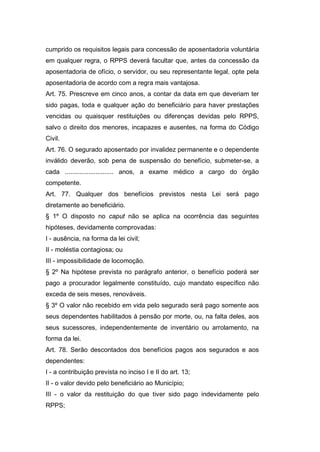 cumprido os requisitos legais para concessão de aposentadoria voluntária
em qualquer regra, o RPPS deverá facultar que, antes da concessão da
aposentadoria de ofício, o servidor, ou seu representante legal, opte pela
aposentadoria de acordo com a regra mais vantajosa.
Art. 75. Prescreve em cinco anos, a contar da data em que deveriam ter
sido pagas, toda e qualquer ação do beneficiário para haver prestações
vencidas ou quaisquer restituições ou diferenças devidas pelo RPPS,
salvo o direito dos menores, incapazes e ausentes, na forma do Código
Civil.
Art. 76. O segurado aposentado por invalidez permanente e o dependente
inválido deverão, sob pena de suspensão do benefício, submeter-se, a
cada ........................... anos, a exame médico a cargo do órgão
competente.
Art. 77. Qualquer dos benefícios previstos nesta Lei será pago
diretamente ao beneficiário.
§ 1º O disposto no caput não se aplica na ocorrência das seguintes
hipóteses, devidamente comprovadas:
I - ausência, na forma da lei civil;
II - moléstia contagiosa; ou
III - impossibilidade de locomoção.
§ 2º Na hipótese prevista no parágrafo anterior, o benefício poderá ser
pago a procurador legalmente constituído, cujo mandato específico não
exceda de seis meses, renováveis.
§ 3º O valor não recebido em vida pelo segurado será pago somente aos
seus dependentes habilitados à pensão por morte, ou, na falta deles, aos
seus sucessores, independentemente de inventário ou arrolamento, na
forma da lei.
Art. 78. Serão descontados dos benefícios pagos aos segurados e aos
dependentes:
I - a contribuição prevista no inciso I e II do art. 13;
II - o valor devido pelo beneficiário ao Município;
III - o valor da restituição do que tiver sido pago indevidamente pelo
RPPS;
 