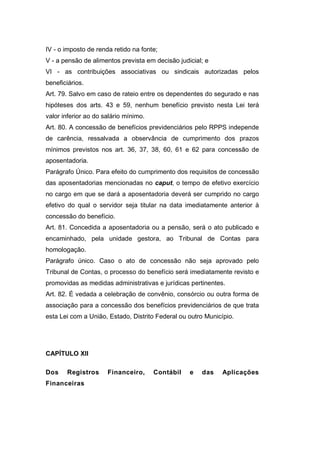 IV - o imposto de renda retido na fonte;
V - a pensão de alimentos prevista em decisão judicial; e
VI - as contribuições associativas ou sindicais autorizadas pelos
beneficiários.
Art. 79. Salvo em caso de rateio entre os dependentes do segurado e nas
hipóteses dos arts. 43 e 59, nenhum benefício previsto nesta Lei terá
valor inferior ao do salário mínimo.
Art. 80. A concessão de benefícios previdenciários pelo RPPS independe
de carência, ressalvada a observância de cumprimento dos prazos
mínimos previstos nos art. 36, 37, 38, 60, 61 e 62 para concessão de
aposentadoria.
Parágrafo Único. Para efeito do cumprimento dos requisitos de concessão
das aposentadorias mencionadas no caput, o tempo de efetivo exercício
no cargo em que se dará a aposentadoria deverá ser cumprido no cargo
efetivo do qual o servidor seja titular na data imediatamente anterior à
concessão do benefício.
Art. 81. Concedida a aposentadoria ou a pensão, será o ato publicado e
encaminhado, pela unidade gestora, ao Tribunal de Contas para
homologação.
Parágrafo único. Caso o ato de concessão não seja aprovado pelo
Tribunal de Contas, o processo do benefício será imediatamente revisto e
promovidas as medidas administrativas e jurídicas pertinentes.
Art. 82. É vedada a celebração de convênio, consórcio ou outra forma de
associação para a concessão dos benefícios previdenciários de que trata
esta Lei com a União, Estado, Distrito Federal ou outro Município.
CAPÍTULO XII
Dos Registros Financeiro, Contábil e das Aplicações
Financeiras
 