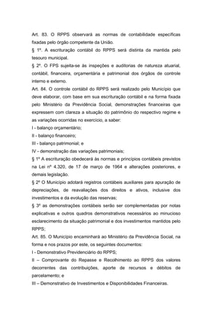 Art. 83. O RPPS observará as normas de contabilidade específicas
fixadas pelo órgão competente da União.
§ 1º. A escrituração contábil do RPPS será distinta da mantida pelo
tesouro municipal.
§ 2º. O FPS sujeita-se às inspeções e auditorias de natureza atuarial,
contábil, financeira, orçamentária e patrimonial dos órgãos de controle
interno e externo.
Art. 84. O controle contábil do RPPS será realizado pelo Município que
deve elaborar, com base em sua escrituração contábil e na forma fixada
pelo Ministério da Previdência Social, demonstrações financeiras que
expressem com clareza a situação do patrimônio do respectivo regime e
as variações ocorridas no exercício, a saber:
I - balanço orçamentário;
II - balanço financeiro;
III - balanço patrimonial; e
IV - demonstração das variações patrimoniais;
§ 1º A escrituração obedecerá às normas e princípios contábeis previstos
na Lei nº 4.320, de 17 de março de 1964 e alterações posteriores, e
demais legislação.
§ 2º O Município adotará registros contábeis auxiliares para apuração de
depreciações, de reavaliações dos direitos e ativos, inclusive dos
investimentos e da evolução das reservas;
§ 3º as demonstrações contábeis serão ser complementadas por notas
explicativas e outros quadros demonstrativos necessários ao minucioso
esclarecimento da situação patrimonial e dos investimentos mantidos pelo
RPPS;
Art. 85. O Município encaminhará ao Ministério da Previdência Social, na
forma e nos prazos por este, os seguintes documentos:
I - Demonstrativo Previdenciário do RPPS;
II – Comprovante do Repasse e Recolhimento ao RPPS dos valores
decorrentes das contribuições, aporte de recursos e débitos de
parcelamento; e
III – Demonstrativo de Investimentos e Disponibilidades Financeiras.
 