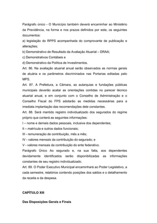 Parágrafo único - O Município também deverá encaminhar ao Ministério
da Previdência, na forma e nos prazos definidos por este, os seguintes
documentos:
a) legislação do RPPS acompanhada do comprovante de publicação e
alterações;
b) Demonstrativo de Resultado da Avaliação Atuarial – DRAA;
c) Demonstrativos Contábeis e
d) Demonstrativo da Política de Investimentos.
Art. 86. Na avaliação atuarial anual serão observados as normas gerais
de atuária e os parâmetros discriminados nas Portarias editadas pelo
MPS.
Art. 87. A Prefeitura, a Câmara, as autarquias e fundações públicas
municipais deverão acatar as orientações contidas no parecer técnico
atuarial anual, e em conjunto com o Conselho de Administração e o
Conselho Fiscal do FPS adotarão as medidas necessárias para a
imediata implantação das recomendações dele constantes.
Art. 88. Será mantido registro individualizado dos segurados do regime
próprio que conterá as seguintes informações:
I – nome e demais dados pessoais, inclusive dos dependentes;
II – matrícula e outros dados funcionais;
III - remuneração de contribuição, mês a mês;
IV - valores mensais da contribuição do segurado; e
V - valores mensais da contribuição do ente federativo.
Parágrafo Único Ao segurado e, na sua falta, aos dependentes
devidamente identificados serão disponibilizadas as informações
constantes de seu registro individualizado.
Art. 89. O Poder Executivo Municipal encaminhará ao Poder Legislativo, a
cada semestre, relatórios contendo posições dos saldos e o detalhamento
da receita e da despesa.
CAPÍTULO XIII
Das Disposições Gerais e Finais
 