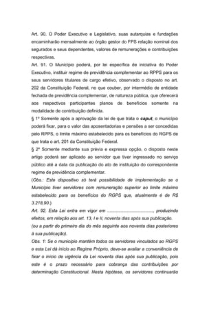Art. 90. O Poder Executivo e Legislativo, suas autarquias e fundações
encaminharão mensalmente ao órgão gestor do FPS relação nominal dos
segurados e seus dependentes, valores de remunerações e contribuições
respectivas.
Art. 91. O Município poderá, por lei específica de iniciativa do Poder
Executivo, instituir regime de previdência complementar ao RPPS para os
seus servidores titulares de cargo efetivo, observado o disposto no art.
202 da Constituição Federal, no que couber, por intermédio de entidade
fechada de previdência complementar, de natureza pública, que oferecerá
aos respectivos participantes planos de benefícios somente na
modalidade de contribuição definida.
§ 1º Somente após a aprovação da lei de que trata o caput, o município
poderá fixar, para o valor das aposentadorias e pensões a ser concedidas
pelo RPPS, o limite máximo estabelecido para os benefícios do RGPS de
que trata o art. 201 da Constituição Federal.
§ 2º Somente mediante sua prévia e expressa opção, o disposto neste
artigo poderá ser aplicado ao servidor que tiver ingressado no serviço
público até a data da publicação do ato de instituição do correspondente
regime de previdência complementar.
(Obs.: Este dispositivo só terá possibilidade de implementação se o
Município tiver servidores com remuneração superior ao limite máximo
estabelecido para os benefícios do RGPS que, atualmente é de R$
3.218,90.)
Art. 92. Esta Lei entra em vigor em ....................................., produzindo
efeitos, em relação aos art. 13, I e II, noventa dias após sua publicação.
(ou a partir do primeiro dia do mês seguinte aos noventa dias posteriores
à sua publicação).
Obs. 1: Se o município mantém todos os servidores vinculados ao RGPS
e esta Lei dá início ao Regime Próprio, deve-se avaliar a conveniência de
fixar o início de vigência da Lei noventa dias após sua publicação, pois
este é o prazo necessário para cobrança das contribuições por
determinação Constitucional. Nesta hipótese, os servidores continuarão
 