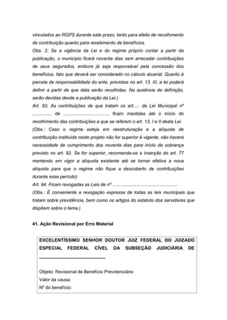 vinculados ao RGPS durante este prazo, tanto para efeito de recolhimento
de contribuição quanto para recebimento de benefícios.
Obs. 2: Se a vigência da Lei e do regime próprio contar a partir da
publicação, o município ficará noventa dias sem arrecadar contribuições
de seus segurados, embora já seja responsável pela concessão dos
benefícios, fato que deverá ser considerado no cálculo atuarial. Quanto à
parcela de responsabilidade do ente, previstas no art. 13. III, a lei poderá
definir a partir de que data serão recolhidas. Na ausência de definição,
serão devidas desde a publicação da Lei.)
Art. 93. As contribuições de que tratam os art..... da Lei Municipal nº
.............., de ..................................., ficam mantidas até o início do
recolhimento das contribuições a que se referem o art. 13, I e II desta Lei.
(Obs.: Caso o regime esteja em reestruturação e a alíquota de
contribuição instituída neste projeto não for superior à vigente, não haverá
necessidade de cumprimento dos noventa dias para início da cobrança
previsto no art. 92. Se for superior, recomenda-se a inserção do art. 77
mantendo em vigor a alíquota existente até se tornar efetiva a nova
alíquota para que o regime não fique a descoberto de contribuições
durante esse período)
Art. 94. Ficam revogadas as Leis de nº ...................................................
(Obs.: É conveniente a revogação expressa de todas as leis municipais que
tratam sobre previdência, bem como os artigos do estatuto dos servidores que
dispõem sobre o tema.)
41. Ação Revisional por Erro Material
EXCELENTÍSSIMO SENHOR DOUTOR JUIZ FEDERAL DO JUIZADO
ESPECIAL FEDERAL CÍVEL DA SUBSEÇÃO JUDICIÁRIA DE
__________________________
Objeto: Revisional de Benefício Previdenciário
Valor da causa:
Nº do benefício:
 
