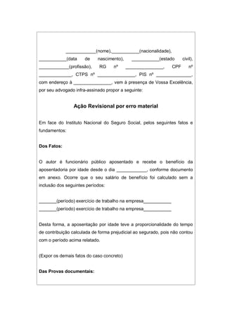 ____________(nome),___________(nacionalidade),
___________(data de nascimento), ___________(estado civil),
____________(profissão), RG nº _______________, CPF nº
_____________, CTPS nº _______________, PIS nº ______________,
com endereço à _______________, vem à presença de Vossa Excelência,
por seu advogado infra-assinado propor a seguinte:
Ação Revisional por erro material
Em face do Instituto Nacional do Seguro Social, pelos seguintes fatos e
fundamentos:
Dos Fatos:
O autor é funcionário público aposentado e recebe o benefício da
aposentadoria por idade desde o dia ____________, conforme documento
em anexo. Ocorre que o seu salário de benefício foi calculado sem a
inclusão dos seguintes períodos:
_______(período) exercício de trabalho na empresa___________
_______(período) exercício de trabalho na empresa___________
Desta forma, a aposentação por idade teve a proporcionalidade do tempo
de contribuição calculada de forma prejudicial ao segurado, pois não contou
com o período acima relatado.
(Expor os demais fatos do caso concreto)
Das Provas documentais:
 