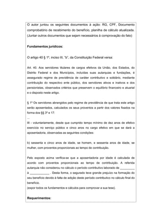 O autor juntou os seguintes documentos à ação: RG, CPF, Documento
comprobatório de recebimento do benefício, planilha de cálculo atualizada.
(Juntar outros documentos que sejam necessários à comprovação do fato)
Fundamentos jurídicos:
O artigo 40 § 1º, inciso III, “b”, da Constituição Federal versa:
Art. 40. Aos servidores titulares de cargos efetivos da União, dos Estados, do
Distrito Federal e dos Municípios, incluídas suas autarquias e fundações, é
assegurado regime de previdência de caráter contributivo e solidário, mediante
contribuição do respectivo ente público, dos servidores ativos e inativos e dos
pensionistas, observados critérios que preservem o equilíbrio financeiro e atuarial
e o disposto neste artigo.
§ 1º Os servidores abrangidos pelo regime de previdência de que trata este artigo
serão aposentados, calculados os seus proventos a partir dos valores fixados na
forma dos §§ 3º e 17:
...
III - voluntariamente, desde que cumprido tempo mínimo de dez anos de efetivo
exercício no serviço público e cinco anos no cargo efetivo em que se dará a
aposentadoria, observadas as seguintes condições:
b) sessenta e cinco anos de idade, se homem, e sessenta anos de idade, se
mulher, com proventos proporcionais ao tempo de contribuição.
Pelo exposto acima verifica-se que a aposentadoria por idade é calculada de
acordo com proventos proporcionais ao tempo de contribuição. A referida
autarquia não considerou no cálculo o período contributivo laborado de _________
à ____________ . Desta forma, o segurado teve grande prejuízo na formação do
seu benefício devido à falta de adição deste período contributivo no cálculo final do
benefício.
(expor todos os fundamentos e cálculos para comprovar a sua tese).
Requerimentos:
 