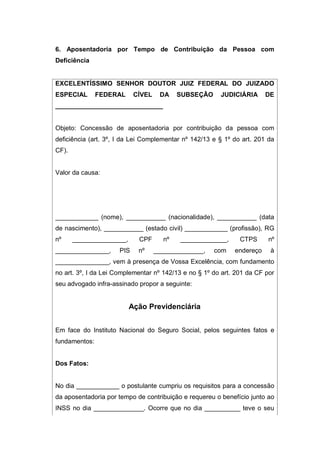 6. Aposentadoria por Tempo de Contribuição da Pessoa com
Deficiência
EXCELENTÍSSIMO SENHOR DOUTOR JUIZ FEDERAL DO JUIZADO
ESPECIAL FEDERAL CÍVEL DA SUBSEÇÃO JUDICIÁRIA DE
______________________________
Objeto: Concessão de aposentadoria por contribuição da pessoa com
deficiência (art. 3º, I da Lei Complementar nº 142/13 e § 1º do art. 201 da
CF).
Valor da causa:
____________ (nome), ___________ (nacionalidade), ___________ (data
de nascimento), ___________ (estado civil) ____________ (profissão), RG
nº _______________, CPF nº _____________, CTPS nº
_______________, PIS nº ______________, com endereço à
_______________, vem à presença de Vossa Excelência, com fundamento
no art. 3º, I da Lei Complementar nº 142/13 e no § 1º do art. 201 da CF por
seu advogado infra-assinado propor a seguinte:
Ação Previdenciária
Em face do Instituto Nacional do Seguro Social, pelos seguintes fatos e
fundamentos:
Dos Fatos:
No dia ____________ o postulante cumpriu os requisitos para a concessão
da aposentadoria por tempo de contribuição e requereu o benefício junto ao
INSS no dia ______________. Ocorre que no dia __________ teve o seu
 