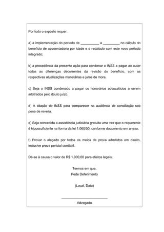 Por todo o exposto requer:
a) a implementação do período de __________ a _________ no cálculo do
benefício de aposentadoria por idade e o recálculo com este novo período
integrado;
b) a procedência da presente ação para condenar o INSS a pagar ao autor
todas as diferenças decorrentes da revisão do benefício, com as
respectivas atualizações monetárias e juros de mora.
c) Seja o INSS condenado a pagar os honorários advocatícios a serem
arbitrados pelo douto juízo.
d) A citação do INSS para comparecer na audiência de conciliação sob
pena de revelia.
e) Seja concedida a assistência judiciária gratuita uma vez que o requerente
é hipossuficiente na forma da lei 1.060/50, conforme documento em anexo.
f) Provar o alegado por todos os meios de prova admitidos em direito,
inclusive prova pericial contábil.
Dá-se à causa o valor de R$ 1.000,00 para efeitos legais.
Termos em que,
Pede Deferimento
(Local, Data)
_________________________
Advogado
 