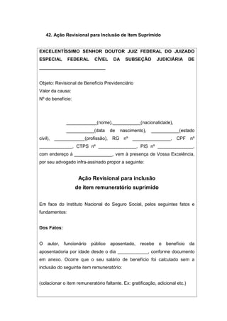42. Ação Revisional para Inclusão de Item Suprimido
EXCELENTÍSSIMO SENHOR DOUTOR JUIZ FEDERAL DO JUIZADO
ESPECIAL FEDERAL CÍVEL DA SUBSEÇÃO JUDICIÁRIA DE
__________________________
Objeto: Revisional de Benefício Previdenciário
Valor da causa:
Nº do benefício:
____________(nome),___________(nacionalidade),
___________(data de nascimento), ___________(estado
civil), ____________(profissão), RG nº _______________, CPF nº
_____________, CTPS nº _______________, PIS nº ______________,
com endereço à _______________, vem à presença de Vossa Excelência,
por seu advogado infra-assinado propor a seguinte:
Ação Revisional para inclusão
de item remuneratório suprimido
Em face do Instituto Nacional do Seguro Social, pelos seguintes fatos e
fundamentos:
Dos Fatos:
O autor, funcionário público aposentado, recebe o benefício da
aposentadoria por idade desde o dia ____________, conforme documento
em anexo. Ocorre que o seu salário de benefício foi calculado sem a
inclusão do seguinte item remuneratório:
(colacionar o item remuneratório faltante. Ex: gratificação, adicional etc.)
 