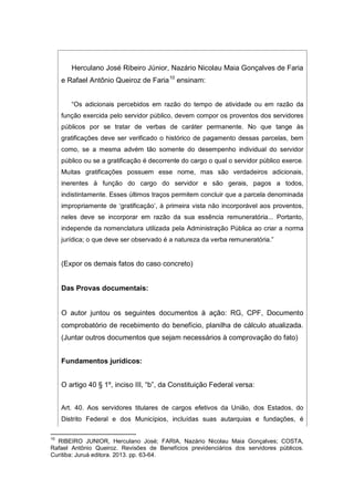 Herculano José Ribeiro Júnior, Nazário Nicolau Maia Gonçalves de Faria
e Rafael Antônio Queiroz de Faria10
ensinam:
“Os adicionais percebidos em razão do tempo de atividade ou em razão da
função exercida pelo servidor público, devem compor os proventos dos servidores
públicos por se tratar de verbas de caráter permanente. No que tange às
gratificações deve ser verificado o histórico de pagamento dessas parcelas, bem
como, se a mesma advém tão somente do desempenho individual do servidor
público ou se a gratificação é decorrente do cargo o qual o servidor público exerce.
Muitas gratificações possuem esse nome, mas são verdadeiros adicionais,
inerentes à função do cargo do servidor e são gerais, pagos a todos,
indistintamente. Esses últimos traços permitem concluir que a parcela denominada
impropriamente de ‘gratificação’, à primeira vista não incorporável aos proventos,
neles deve se incorporar em razão da sua essência remuneratória... Portanto,
independe da nomenclatura utilizada pela Administração Pública ao criar a norma
jurídica; o que deve ser observado é a natureza da verba remuneratória.”
(Expor os demais fatos do caso concreto)
Das Provas documentais:
O autor juntou os seguintes documentos à ação: RG, CPF, Documento
comprobatório de recebimento do benefício, planilha de cálculo atualizada.
(Juntar outros documentos que sejam necessários à comprovação do fato)
Fundamentos jurídicos:
O artigo 40 § 1º, inciso III, “b”, da Constituição Federal versa:
Art. 40. Aos servidores titulares de cargos efetivos da União, dos Estados, do
Distrito Federal e dos Municípios, incluídas suas autarquias e fundações, é
10
RIBEIRO JUNIOR, Herculano José; FARIA, Nazário Nicolau Maia Gonçalves; COSTA,
Rafael Antônio Queiroz. Revisões de Benefícios previdenciários dos servidores públicos.
Curitiba: Juruá editora. 2013. pp. 63-64.
 