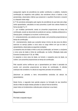 assegurado regime de previdência de caráter contributivo e solidário, mediante
contribuição do respectivo ente público, dos servidores ativos e inativos e dos
pensionistas, observados critérios que preservem o equilíbrio financeiro e atuarial
e o disposto neste artigo.
§ 1º Os servidores abrangidos pelo regime de previdência de que trata este artigo
serão aposentados, calculados os seus proventos a partir dos valores fixados na
forma dos §§ 3º e 17:
I - por invalidez permanente, sendo os proventos proporcionais ao tempo de
contribuição, exceto se decorrente de acidente em serviço, moléstia profissional ou
doença grave, contagiosa ou incurável, na forma da lei;
II - compulsoriamente, aos setenta anos de idade, com proventos proporcionais ao
tempo de contribuição;
III - voluntariamente, desde que cumprido tempo mínimo de dez anos de efetivo
exercício no serviço público e cinco anos no cargo efetivo em que se dará a
aposentadoria, observadas as seguintes condições:
a) sessenta anos de idade e trinta e cinco de contribuição, se homem, e cinqüenta
e cinco anos de idade e trinta de contribuição, se mulher; (Redação dada pela
Emenda Constitucional nº 20, de 1998)
b) sessenta e cinco anos de idade, se homem, e sessenta anos de idade, se
mulher, com proventos proporcionais ao tempo de contribuição.
Pelo exposto acima verifica-se que a aposentadoria por idade é calculada de
acordo com proventos proporcionais ao tempo de contribuição. A referida
autarquia não considerou no cálculo as seguintes parcelas remuneratórias:
(descrever as parcelas e itens remuneratórios excluídos do cálculo da
aposentadoria).
Desta forma, o segurado teve grande prejuízo na formação do seu benefício
devido à falta de adição destas parcelas no cálculo final do benefício.
(expor todos os fundamentos e cálculos para comprovar a sua tese).
Requerimentos:
Por todo o exposto requer:
 