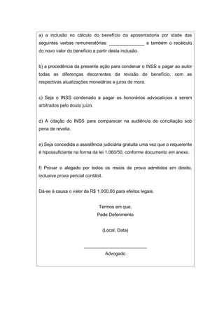a) a inclusão no cálculo do benefício da aposentadoria por idade das
seguintes verbas remuneratórias: ______________ e também o recálculo
do novo valor do benefício a partir desta inclusão.
b) a procedência da presente ação para condenar o INSS a pagar ao autor
todas as diferenças decorrentes da revisão do benefício, com as
respectivas atualizações monetárias e juros de mora.
c) Seja o INSS condenado a pagar os honorários advocatícios a serem
arbitrados pelo douto juízo.
d) A citação do INSS para comparecer na audiência de conciliação sob
pena de revelia.
e) Seja concedida a assistência judiciária gratuita uma vez que o requerente
é hipossuficiente na forma da lei 1.060/50, conforme documento em anexo.
f) Provar o alegado por todos os meios de prova admitidos em direito,
inclusive prova pericial contábil.
Dá-se à causa o valor de R$ 1.000,00 para efeitos legais.
Termos em que,
Pede Deferimento
(Local, Data)
_________________________
Advogado
 