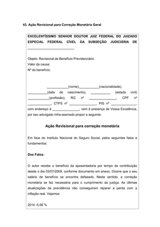 43. Ação Revisional para Correção Monetária Geral
EXCELENTÍSSIMO SENHOR DOUTOR JUIZ FEDERAL DO JUIZADO
ESPECIAL FEDERAL CÍVEL DA SUBSEÇÃO JUDICIÁRIA DE
__________________________
Objeto: Revisional de Benefício Previdenciário
Valor da causa:
Nº do benefício:
____________(nome),___________(nacionalidade),
___________(data de nascimento), ___________ (estado civil)
____________(profissão), RG nº _______________, CPF nº
_____________, CTPS nº _______________, PIS nº ______________,
com endereço à _______________, vem à presença de Vossa Excelência,
por seu advogado infra-assinado propor a seguinte:
Ação Revisional para correção monetária
Em face do Instituto Nacional do Seguro Social, pelos seguintes fatos e
fundamentos:
Dos Fatos:
O autor recebe o benefício da aposentadoria por tempo de contribuição
desde o dia 03/07/2009, conforme documento em anexo. Ocorre que o seu
salário de benefício se encontra defasado. Neste sentido, a correção
monetária se faz necessária para o cumprimento da justiça. As últimas
atualizações da previdência não conseguiram reparar a perda com a
inflação real. Vejamos:
2014 -5,56¨%
 