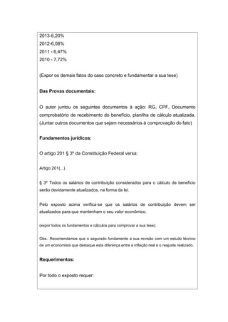 2013-6,20%
2012-6,08%
2011 - 6,47%
2010 - 7,72%
(Expor os demais fatos do caso concreto e fundamentar a sua tese)
Das Provas documentais:
O autor juntou os seguintes documentos à ação: RG, CPF, Documento
comprobatório de recebimento do benefício, planilha de cálculo atualizada.
(Juntar outros documentos que sejam necessários à comprovação do fato)
Fundamentos jurídicos:
O artigo 201 § 3º da Constituição Federal versa:
Artigo 201(...)
§ 3º Todos os salários de contribuição considerados para o cálculo de benefício
serão devidamente atualizados, na forma da lei.
Pelo exposto acima verifica-se que os salários de contribuição devem ser
atualizados para que mantenham o seu valor econômico.
(expor todos os fundamentos e cálculos para comprovar a sua tese).
Obs.: Recomendamos que o segurado fundamente a sua revisão com um estudo técnico
de um economista que destaque esta diferença entre a inflação real e o reajuste realizado.
Requerimentos:
Por todo o exposto requer:
 