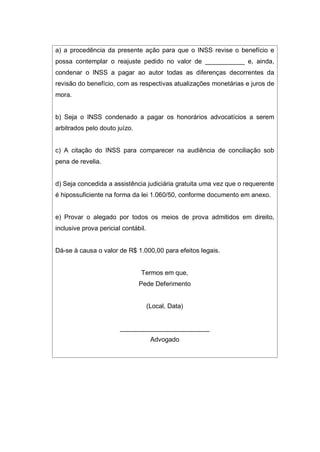 a) a procedência da presente ação para que o INSS revise o benefício e
possa contemplar o reajuste pedido no valor de ___________ e, ainda,
condenar o INSS a pagar ao autor todas as diferenças decorrentes da
revisão do benefício, com as respectivas atualizações monetárias e juros de
mora.
b) Seja o INSS condenado a pagar os honorários advocatícios a serem
arbitrados pelo douto juízo.
c) A citação do INSS para comparecer na audiência de conciliação sob
pena de revelia.
d) Seja concedida a assistência judiciária gratuita uma vez que o requerente
é hipossuficiente na forma da lei 1.060/50, conforme documento em anexo.
e) Provar o alegado por todos os meios de prova admitidos em direito,
inclusive prova pericial contábil.
Dá-se à causa o valor de R$ 1.000,00 para efeitos legais.
Termos em que,
Pede Deferimento
(Local, Data)
_________________________
Advogado
 