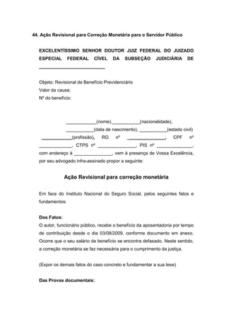 44. Ação Revisional para Correção Monetária para o Servidor Público
EXCELENTÍSSIMO SENHOR DOUTOR JUIZ FEDERAL DO JUIZADO
ESPECIAL FEDERAL CÍVEL DA SUBSEÇÃO JUDICIÁRIA DE
__________________________
Objeto: Revisional de Benefício Previdenciário
Valor da causa:
Nº do benefício:
____________(nome),___________(nacionalidade),
___________(data de nascimento), ___________(estado civil)
____________(profissão), RG nº _______________, CPF nº
_____________, CTPS nº _______________, PIS nº ______________,
com endereço à _______________, vem à presença de Vossa Excelência,
por seu advogado infra-assinado propor a seguinte:
Ação Revisional para correção monetária
Em face do Instituto Nacional do Seguro Social, pelos seguintes fatos e
fundamentos:
Dos Fatos:
O autor, funcionário público, recebe o benefício da aposentadoria por tempo
de contribuição desde o dia 03/08/2009, conforme documento em anexo.
Ocorre que o seu salário de benefício se encontra defasado. Neste sentido,
a correção monetária se faz necessária para o cumprimento da justiça.
(Expor os demais fatos do caso concreto e fundamentar a sua tese)
Das Provas documentais:
 