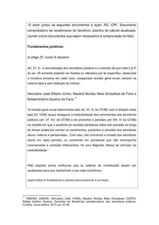 O autor juntou os seguintes documentos à ação: RG, CPF, Documento
comprobatório de recebimento do benefício, planilha de cálculo atualizada.
(Juntar outros documentos que sejam necessários à comprovação do fato)
Fundamentos jurídicos:
O artigo 37, inciso X discorre:
Art. 37. X - a remuneração dos servidores públicos e o subsídio de que trata o § 4º
do art. 39 somente poderão ser fixados ou alterados por lei específica, observada
a iniciativa privativa em cada caso, assegurada revisão geral anual, sempre na
mesma data e sem distinção de índices;
Herculano José Ribeiro Júnior, Nazário Nicolau Maia Gonçalves de Faria e
Rafael Antônio Queiroz de Faria:11
“A revisão geral anual determinada pelo art. 37, X, da CF/88, com a redação dada
pela EC 19/98, busca assegurar a irredutibilidade dos vencimentos dos servidores
públicos (art. 37, XV, da CF/88) e de proventos e pensões (art.194, IV da CF/88)
na medida em que a ausência de revisões periódicas sobre tais parcelas ao longo
do tempo acaba por corroer os vencimentos, proventos e pensões dos servidores
ativos, inativos e pensionistas....Com isso, não ocorrendo a revisão dos servidores
ativos em dado período, ou ocorrendo em percentual que não recomponha
minimamente a correção inflacionária, há uma flagrante ofensa ao princípio da
irredutibilidade.”
Pelo exposto acima verifica-se que os salários de contribuição devem ser
atualizados para que mantenham o seu valor econômico.
(expor todos os fundamentos e cálculos para comprovar a sua tese).
11
RIBEIRO JUNIOR, Herculano José; FARIA, Nazário Nicolau Maia Gonçalves; COSTA,
Rafael Antônio Queiroz. Revisões de Benefícios previdenciários dos servidores públicos.
Curitiba: Juruá editora. 2013. pp. 47-48.
 