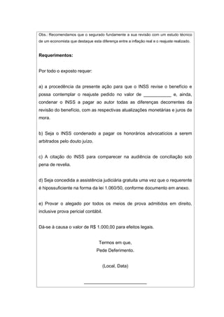 Obs.: Recomendamos que o segurado fundamente a sua revisão com um estudo técnico
de um economista que destaque esta diferença entre a inflação real e o reajuste realizado.
Requerimentos:
Por todo o exposto requer:
a) a procedência da presente ação para que o INSS revise o benefício e
possa contemplar o reajuste pedido no valor de ___________ e, ainda,
condenar o INSS a pagar ao autor todas as diferenças decorrentes da
revisão do benefício, com as respectivas atualizações monetárias e juros de
mora.
b) Seja o INSS condenado a pagar os honorários advocatícios a serem
arbitrados pelo douto juízo.
c) A citação do INSS para comparecer na audiência de conciliação sob
pena de revelia.
d) Seja concedida a assistência judiciária gratuita uma vez que o requerente
é hipossuficiente na forma da lei 1.060/50, conforme documento em anexo.
e) Provar o alegado por todos os meios de prova admitidos em direito,
inclusive prova pericial contábil.
Dá-se à causa o valor de R$ 1.000,00 para efeitos legais.
Termos em que,
Pede Deferimento.
(Local, Data)
_________________________
 