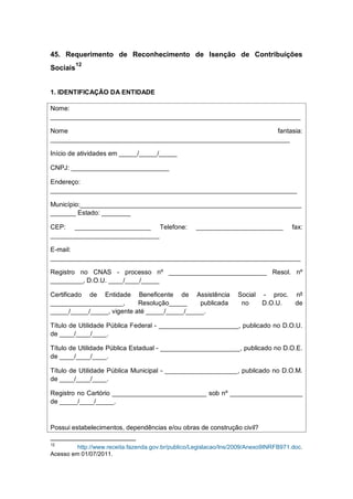 45. Requerimento de Reconhecimento de Isenção de Contribuições
Sociais
12
1. IDENTIFICAÇÃO DA ENTIDADE
Nome:
_____________________________________________________________________
Nome fantasia:
__________________________________________________________________
Início de atividades em _____/_____/_____
CNPJ: ___________________________
Endereço:
____________________________________________________________________
Município:_____________________________________________________________
_______ Estado: ________
CEP: _____________________ Telefone: ________________________ fax:
______________________________
E-mail:
_____________________________________________________________________
Registro no CNAS - processo nº ___________________________ Resol. nº
_________, D.O.U. ____/____/_____
Certificado de Entidade Beneficente de Assistência Social - proc. nº
____________________, Resolução_____ publicada no D.O.U. de
_____/_____/_____, vigente até _____/_____/_____.
Título de Utilidade Pública Federal - ______________________, publicado no D.O.U.
de ____/____/____.
Título de Utilidade Pública Estadual - ______________________, publicado no D.O.E.
de ____/____/____.
Título de Utilidade Pública Municipal - ____________________, publicado no D.O.M.
de ____/____/____.
Registro no Cartório __________________________ sob nº ____________________
de _____/____/_____.
Possui estabelecimentos, dependências e/ou obras de construção civil?
12
http://www.receita.fazenda.gov.br/publico/Legislacao/Ins/2009/Anexo9INRFB971.doc.
Acesso em 01/07/2011.
 
