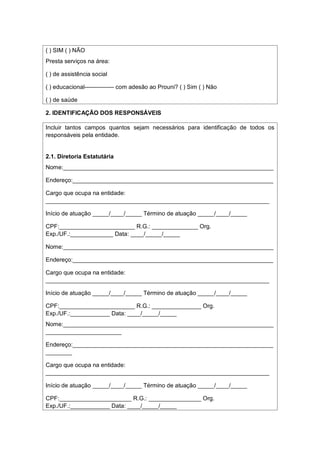 ( ) SIM ( ) NÃO
Presta serviços na área:
( ) de assistência social
( ) educacional--------------- com adesão ao Prouni? ( ) Sim ( ) Não
( ) de saúde
2. IDENTIFICAÇÃO DOS RESPONSÁVEIS
Incluir tantos campos quantos sejam necessários para identificação de todos os
responsáveis pela entidade.
2.1. Diretoria Estatutária
Nome:________________________________________________________________
Endereço:_____________________________________________________________
Cargo que ocupa na entidade:
____________________________________________________________________
Início de atuação _____/____/_____ Término de atuação _____/____/_____
CPF:_______________________ R.G.: ______________ Org.
Exp./UF.:_____________ Data: ____/_____/_____
Nome:________________________________________________________________
Endereço:_____________________________________________________________
Cargo que ocupa na entidade:
____________________________________________________________________
Início de atuação _____/____/_____ Término de atuação _____/____/_____
CPF:_______________________ R.G.: _______________ Org.
Exp./UF.:____________ Data: ____/_____/_____
Nome:________________________________________________________________
_______________________
Endereço:_____________________________________________________________
________
Cargo que ocupa na entidade:
____________________________________________________________________
Início de atuação _____/____/_____ Término de atuação _____/____/_____
CPF:______________________ R.G.: ________________ Org.
Exp./UF.:____________ Data: ____/_____/_____
 
