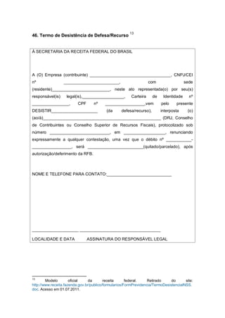 46. Termo de Desistência de Defesa/Recurso
13
À SECRETARIA DA RECEITA FEDERAL DO BRASIL
A (O) Empresa (contribuinte) ___________________________________, CNPJ/CEI
nº ________________________, com sede
(residente)_________________________, neste ato representada(o) por seu(s)
responsável(is) legal(is),__________________, Carteira de Identidade nº
________________, CPF nº _________________,vem pelo presente
DESISTIR____________________ (da defesa/recurso), interposta (o)
(ao/à)___________________________________________________ (DRJ, Conselho
de Contribuintes ou Conselho Superior de Recursos Fiscais), protocolizado sob
número __________________________, em __________________, renunciando
expressamente a qualquer contestação, uma vez que o débito nº ___________-
_________________, será ________________________(quitado/parcelado), após
autorização/deferimento da RFB.
NOME E TELEFONE PARA CONTATO:____________________________
____________________ ___________________________________
LOCALIDADE E DATA ASSINATURA DO RESPONSÁVEL LEGAL
13
Modelo oficial da receita federal. Retirado do site:
http://www.receita.fazenda.gov.br/publico/formularios/FormPrevidencia/TermoDesistenciaINSS.
doc. Acesso em 01.07.2011.
 