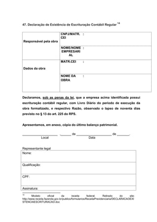 47. Declaração de Existência de Escrituração Contábil Regular
14
Responsável pela obra
CNPJ/MATR.
CEI
:
NOME/NOME
EMPRESARI
AL
:
Dados da obra
MATR.CEI :
NOME DA
OBRA
:
Declaramos, sob as penas da lei, que a empresa acima identificada possui
escrituração contábil regular, com Livro Diário do período de execução da
obra formalizado, e respectivo Razão, observado o lapso de noventa dias
previsto no § 13 do art. 225 do RPS.
Apresentamos, em anexo, cópia do último balanço patrimonial.
____________________ ,______ de ____________________ de _______.
Local Data
Representante legal
Nome:
Qualificação:
CPF:
Assinatura:
14
Modelo oficial da receita federal. Retirado do site:
http://www.receita.fazenda.gov.br/publico/formularios/ReceitaPrevidenciaria/DECLARACAOEXI
STENCIAESCRITURACAO.doc
 