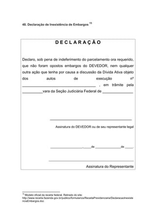 48. Declaração de Inexistência de Embargos
15
D E C L A R A Ç Ã O
Declaro, sob pena de indeferimento do parcelamento ora requerido,
que não foram opostos embargos do DEVEDOR, nem qualquer
outra ação que tenha por causa a discussão da Dívida Ativa objeto
dos autos de execução nº
____________________________________ , em trâmite pela
__________vara da Seção Judiciária Federal de _______________
________________________________________
Assinatura do DEVEDOR ou de seu representante legal
____________________,_____de ________________de _____.
_____________________________________________________
Assinatura do Representante
15
Modelo oficial da receita federal. Retirado do site:
http://www.receita.fazenda.gov.br/publico/formularios/ReceitaPrevidenciaria/DeclaracaoInexiste
nciaEmbargos.doc
 