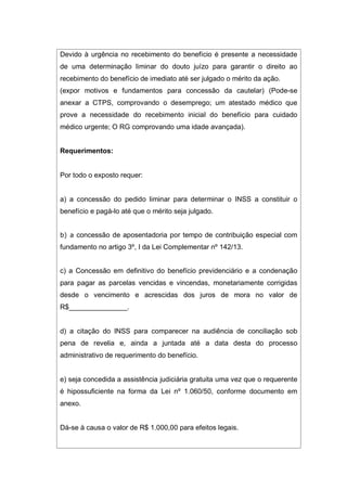 Devido à urgência no recebimento do benefício é presente a necessidade
de uma determinação liminar do douto juízo para garantir o direito ao
recebimento do benefício de imediato até ser julgado o mérito da ação.
(expor motivos e fundamentos para concessão da cautelar) (Pode-se
anexar a CTPS, comprovando o desemprego; um atestado médico que
prove a necessidade do recebimento inicial do benefício para cuidado
médico urgente; O RG comprovando uma idade avançada).
Requerimentos:
Por todo o exposto requer:
a) a concessão do pedido liminar para determinar o INSS a constituir o
benefício e pagá-lo até que o mérito seja julgado.
b) a concessão de aposentadoria por tempo de contribuição especial com
fundamento no artigo 3º, I da Lei Complementar nº 142/13.
c) a Concessão em definitivo do benefício previdenciário e a condenação
para pagar as parcelas vencidas e vincendas, monetariamente corrigidas
desde o vencimento e acrescidas dos juros de mora no valor de
R$_______________.
d) a citação do INSS para comparecer na audiência de conciliação sob
pena de revelia e, ainda a juntada até a data desta do processo
administrativo de requerimento do benefício.
e) seja concedida a assistência judiciária gratuita uma vez que o requerente
é hipossuficiente na forma da Lei nº 1.060/50, conforme documento em
anexo.
Dá-se à causa o valor de R$ 1.000,00 para efeitos legais.
 