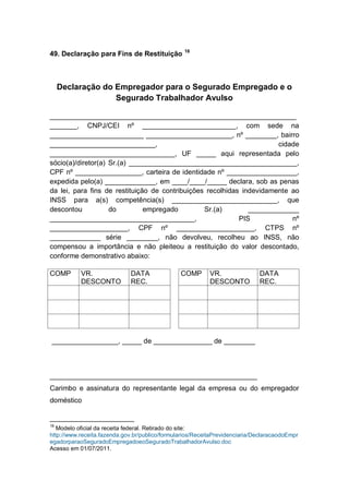 49. Declaração para Fins de Restituição 16
Declaração do Empregador para o Segurado Empregado e o
Segurado Trabalhador Avulso
_______________________________________________________________
_______, CNPJ/CEI nº ________________________, com sede na
________________________ ______________________, nº ________, bairro
___________________________, cidade
________________________________, UF _____ aqui representada pelo
sócio(a)/diretor(a) Sr.(a) ___________________________________________,
CPF nº _________________, carteira de identidade nº __________________,
expedida pelo(a) _____________, em ____/____/_____ declara, sob as penas
da lei, para fins de restituição de contribuições recolhidas indevidamente ao
INSS para a(s) competência(s) ___________________________, que
descontou do empregado Sr.(a) _____________
_____________________________________, PIS nº
____________________, CPF nº ____________________, CTPS nº
_____________ série ________, não devolveu, recolheu ao INSS, não
compensou a importância e não pleiteou a restituição do valor descontado,
conforme demonstrativo abaixo:
COMP VR.
DESCONTO
DATA
REC.
COMP VR.
DESCONTO
DATA
REC.
_________________, _____ de _______________ de ________
_____________________________________________________
Carimbo e assinatura do representante legal da empresa ou do empregador
doméstico
16
Modelo oficial da receita federal. Retirado do site:
http://www.receita.fazenda.gov.br/publico/formularios/ReceitaPrevidenciaria/DeclaracaodoEmpr
egadorparaoSeguradoEmpregadoeoSeguradoTrabalhadorAvulso.doc
Acesso em 01/07/2011.
 