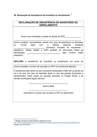 50. Declaração de Inexistência de Inventário ou Arrolamento
17
DECLARAÇÃO DE INEXISTÊNCIA DE INVENTÁRIO OU
ARROLAMENTO
Tendo como finalidade o pedido de Ajuste de GPS_______________
______________________________________________________________
(nome completo, nacionalidade, estado civil, grau de parentesco ou afinidade,
ou vínculo legal com a pessoa falecida) residente
____________________________ (endereço completo do requerente -
logradouro, cidade, estado e CEP) portador do documento oficial de
identificação _______________________________ (tipo, número, órgão
expedidor)
DECLARA a inexistência de inventário ou arrolamento em nome de
_______________________________________________________________
(nome completo e número de inscrição no CPF do contribuinte falecido)
O declarante está ciente de que a presente declaração é feita sob as penas da
Lei e de que, em caso de falsidade desta ou dos documentos fornecidos e
apresentados, ficará sujeito às sanções previstas no Código Penal, e às
demais cominações legais cabíveis.
____________________________________
(local e data)
____________________________________
(assinatura e número de inscrição no CPF do declarante)
17
Modelo oficial da receita federal. Retirado do site:
http://www.receita.fazenda.gov.br/Publico/formularios/DeclInexistInvensolicAajusteGPS.doc.
Acesso em 01/07/2011.
 