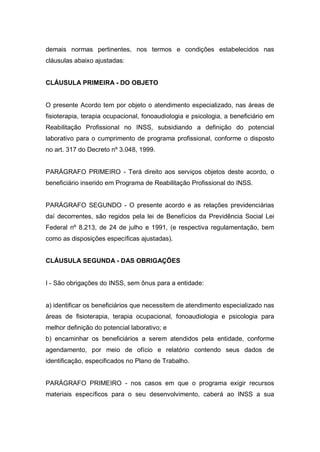 demais normas pertinentes, nos termos e condições estabelecidos nas
cláusulas abaixo ajustadas:
CLÁUSULA PRIMEIRA - DO OBJETO
O presente Acordo tem por objeto o atendimento especializado, nas áreas de
fisioterapia, terapia ocupacional, fonoaudiologia e psicologia, a beneficiário em
Reabilitação Profissional no INSS, subsidiando a definição do potencial
laborativo para o cumprimento de programa profissional, conforme o disposto
no art. 317 do Decreto nº 3.048, 1999.
PARÁGRAFO PRIMEIRO - Terá direito aos serviços objetos deste acordo, o
beneficiário inserido em Programa de Reabilitação Profissional do INSS.
PARÁGRAFO SEGUNDO - O presente acordo e as relações previdenciárias
daí decorrentes, são regidos pela lei de Benefícios da Previdência Social Lei
Federal nº 8.213, de 24 de julho e 1991, (e respectiva regulamentação, bem
como as disposições específicas ajustadas).
CLÁUSULA SEGUNDA - DAS OBRIGAÇÕES
I - São obrigações do INSS, sem ônus para a entidade:
a) identificar os beneficiários que necessitem de atendimento especializado nas
áreas de fisioterapia, terapia ocupacional, fonoaudiologia e psicologia para
melhor definição do potencial laborativo; e
b) encaminhar os beneficiários a serem atendidos pela entidade, conforme
agendamento, por meio de ofício e relatório contendo seus dados de
identificação, especificados no Plano de Trabalho.
PARÁGRAFO PRIMEIRO - nos casos em que o programa exigir recursos
materiais específicos para o seu desenvolvimento, caberá ao INSS a sua
 