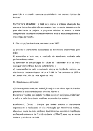prescrição e concessão, conforme o estabelecido nas normas vigentes do
Instituto.
PARÁGRAFO SEGUNDO - o INSS deve manter a entidade atualizada das
normas e instruções aplicáveis aos serviços, bem como dar assessoramento
para elaboração de projetos e programas relativos ao Acordo e ainda
assegurar aos seus representantes treinamento inicial e de atualização sobre a
metodologia de trabalho.
II - São obrigações da entidade, sem ônus para o INSS:
a) proceder o atendimento especializado do beneficiário encaminhado pelo
INSS;
b) encaminhar o laudo com a conclusão do atendimento assinado pelo
profissional responsável;
c) comunicar ao Serviço/Seção de Saúde do Trabalhador- SST do INSS
quaisquer intercorrências durante o atendimento; e
d) responsabilizar-se pelo cumprimento integral da legislação referente ao
atendimento, conforme disposto na Lei nº 6.494, de 7 de dezembro de 1977 e
no Decreto nº 87.497, de 18 de agosto de 1982.
III - Das obrigações conjuntas:
a) indicar representantes para a definição conjunta das rotinas e procedimentos
pertinentes à operacionalização do presente Acordo; e
b) promover reuniões para debater medidas que visem racionalizar, modernizar
e melhorar o atendimento aos usuários e a execução dos serviços.
PARÁGRAFO ÚNICO - Sempre que ocorrer durante o atendimento
especializado a necessidade de sua interrupção por intercorrência médica,
abandono, recusa ou óbito, a entidade deverá informar a equipe de reabilitação
profissional na Agência da Previdência Social - ERPAPS, para que a mesma
adote as providências cabíveis.
 